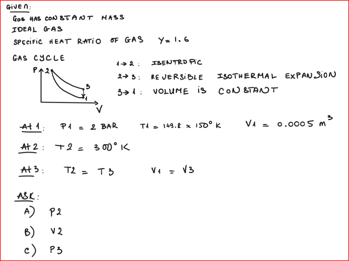 GIVEN:
Gas HAS CONSTANT MASS
IDEAL GAS
SPECIFIC HEAT RATIO OF GAS Y= 1.6
GAS CYCLE
P^29
At 1:
P1 = 2 BAR
At 2 + 2 = 300° K
:
At 3:
ASK:
A)
B)
c)
P2
V 2
P3
T2 =
12:
23:
31:
T3
ISENTRO PIC
REVERSIBLE
VOLUME IS
ISOTHERMAL EXPANSION
CONSTANT
T1 = 149.8 x 150⁰ K
V₁ = √3
3
V₁ = 0.0005 m
