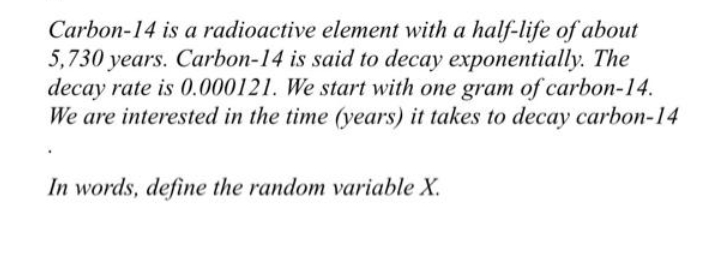 Carbon-14 is a radioactive element with a half-life of about
5,730 years. Carbon-14 is said to decay exponentially. The
decay rate is 0.000121. We start with one gram of carbon-14.
We are interested in the time (years) it takes to decay carbon-14
In words, define the random variable X.
