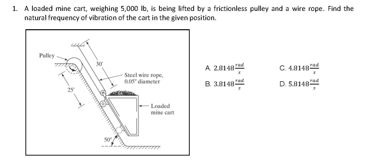 1. A loaded mine cart, weighing 5,000 lb, is being lifted by a frictionless pulley and a wire rope. Find the
natural frequency of vibration of the cart in the given position.
Pulley
30'
A. 2.8148 rad
C. 4,8148 rad
Steel wire rope,
0.05" diameter
B. 3.8148-
rad
D. 5.8148ad
Loaded
mine cart
50°,

