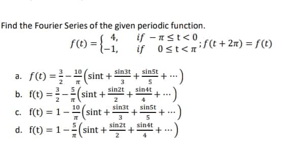 Find the Fourier Series of the given periodic function.
f(0 = {-1; if-st<if(t + 2n) = f(t)
4,
0≤t<n'
sin3t
sin5t
a. f(t)=(sint + +
+ ....
3
5
sin2t
sin4t
b. f(t)=(sint + +
4
2
sin3t
sin5t
c. f(t) = 1-
10
I
(sint +
+
3
5
sin2t sin4t
d. f(t) = 1-
(sint + +
T
+
+
+