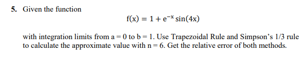 5. Given the function
f(x) = 1 + ex sin(4x)
with integration limits from a = 0 to b = 1. Use Trapezoidal Rule and Simpson's 1/3 rule
to calculate the approximate value with n= 6. Get the relative error of both methods.