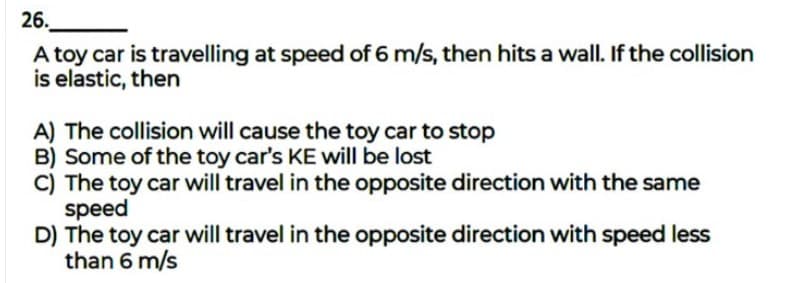 26.
A toy car is travelling at speed of 6 m/s, then hits a wall. If the collision
is elastic, then
A) The collision will cause the toy car to stop
B) Some of the toy car's KE will be lost
C) The toy car will travel in the opposite direction with the same
speed
D) The toy car will travel in the opposite direction with speed less
than 6 m/s
