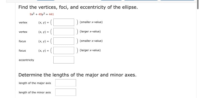 Find the vertices, foci, and eccentricity of the ellipse.
9x2 + 49y2 = 441
vertex
(x, y) =
(smaller x-value)
(x, y) =
(larger x-value)
vertex
focus
(x, y) =
(smaller x-value)
focus
(x, y) =
(larger x-value)
eccentricity
Determine the lengths of the major and minor axes.
length of the major axis
length of the minor axis
