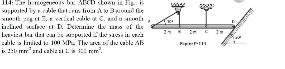 114: The homogeneous bar ABCD shown in Fig., is
supported by a cable that runs from A to B around the
smooth peg at E, a vertical cable at C, and a smooth
30°
D
inclined surface at D. Determine the mass of the
2 m
B
2 m
2 m
heaviest bar that can be supported if the stress in each
50
cable is limited to 100 MPa. The area of the cable AB
Figure P-114
is 250 mm and cable at C is 300 mm.
