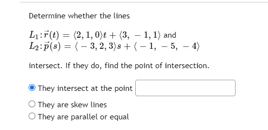 Determine whether the lines
L1:7(t) = (2, 1, 0)t + (3, – 1, 1) and
L2:p(s) = (– 3, 2, 3)s + ( – 1, – 5, – 4)
|
intersect. If they do, find the point of intersection.
O They intersect at the point
O They are skew lines
O They are parallel or equal
