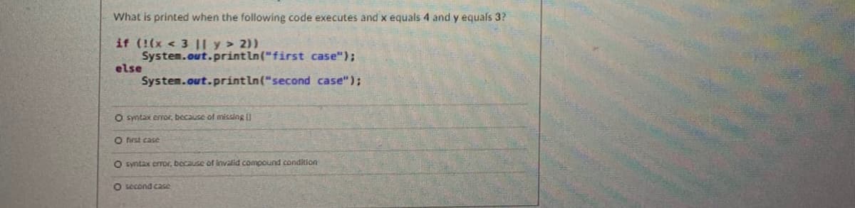 What is printed when the following code executes and x equals 4 and y equals 3?
if (!(x < 3 |l y > 2))
System.out.println("first case");
else
System.out.printIn("second case");
O syntax eror, because of missing I
O first case
O syntax eror, because of invalid compound condition
O second ca2se
