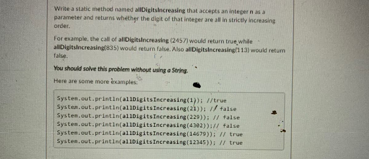 Write a static method named allDigitsIncreasing that accepts an integer n as a
parameter and returns whether the digit of that integer are all in strictly increasing
order.
For example, the call of allDigitslncreasing (2457) would return true while
allDigitsIncreasing(835) would return false. Also allDigitslncreasing(113) would return
false.
You should solve this problem without using a String.
Here are some more examples:
System.out.println(allDigitsIncreasing(1)); //true
System.out.printin(allDigitsIncreasing(21)); // talse
System.out.println(al1DigitsIncreasing(229)); // false
System.out.println(allDigitsIncreasing (4302));// false
System.out.println(al1DigitsIncreasing(14679)); // true
System.out.println(al1DigitsIncreasing(12345)); // true
