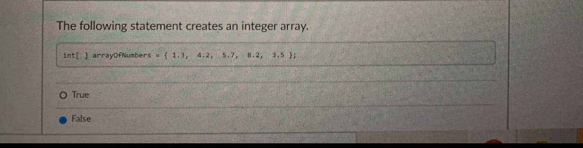 The following statement creates an integer array.
int[ ] arrayofNumbers = { 1.3, 4.2,
5.7, 8.2, 3.5 );
O True
False
