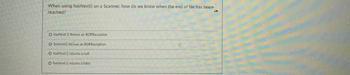 When using hasNext() on a Scanner, how do we know when the end of file has been
reached?
O hasNext ) throws an EOFException
O Scanner) throws an EOFException
O hasNext () retums a null
O hasNext ) retums a false
