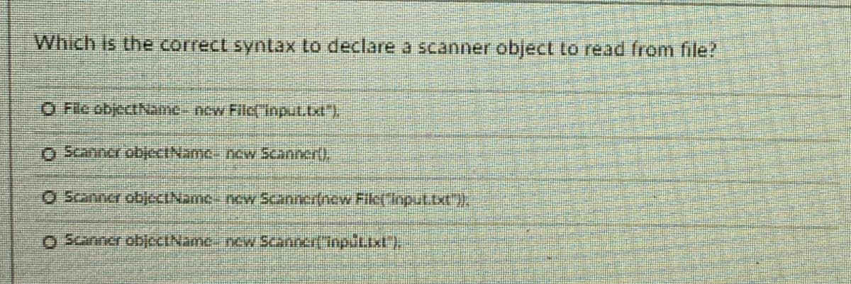 Which is the correct syntax to declare a scanner object to read from file?
O Fic objectName- new Filc( input.txt"),
O Scanner objectName new Scanner(),
O Scanner objeCINamce new Scanner(new Fik(Input.txt"),
O Scanner obccIName new Scanner(inplLIxU) .
