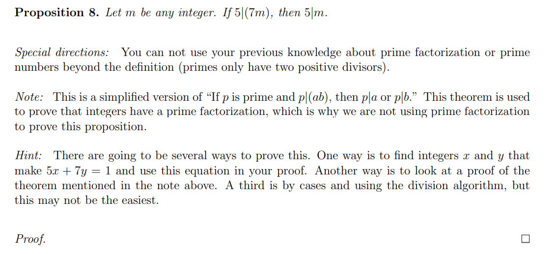 Proposition 8. Let m be any integer. If 5|(7m), then 5|m.
Special directions: You can not use your previous knowledge about prime factorization or prime
numbers beyond the definition (primes only have two positive divisors).
Note: This is a simplified version of "If p is prime and p|(ab), then p|a or pl6." This theorem is used
to prove that integers have a prime factorization, which is why we are not using prime factorization
to prove this proposition.
Hint: There are going to be several ways to prove this. One way is to find integers x and
make 5x + 7y
theorem mentioned in the note above. A third is by cases and using the division algorithm, but
this may not be the easiest.
that
= 1 and use this equation in your proof. Another way is to look at a proof of the
Proof.
