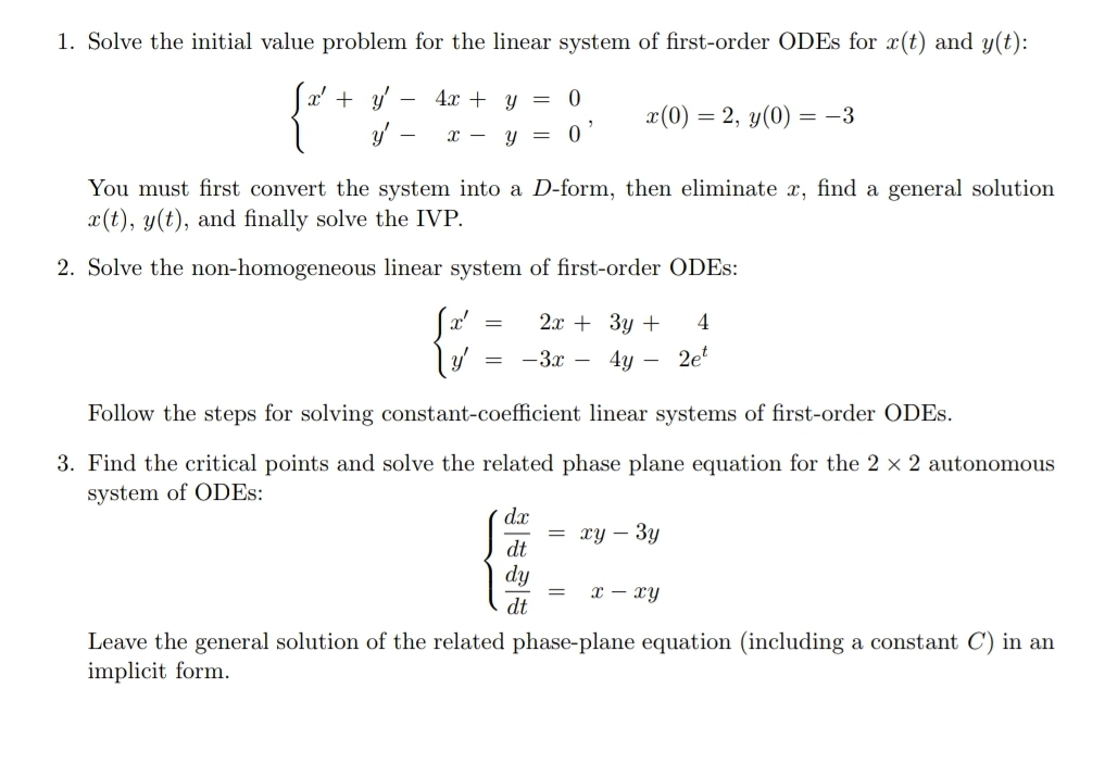 1. Solve the initial value problem for the linear system of first-order ODES for x(t) and y(t):
Sa' + y -
4.x + y =
-
x(0) = 2, y(0)
= -3
x - y =
You must first convert the system into a D-form, then eliminate x, find a general solution
x(t), y(t), and finally solve the IVP.
2. Solve the non-homogeneous linear system of first-order ODES:
2x + 3y +
4
-3x - 4y - 2'
Follow the steps for solving constant-coefficient linear systems of first-order ODES.
3. Find the critical points and solve the related phase plane equation for the 2 x 2 autonomous
system of ODES:
dx
= xy – 3y
dt
dy
x – xy
dt
Leave the general solution of the related phase-plane equation (including a constant C) in an
implicit form.
