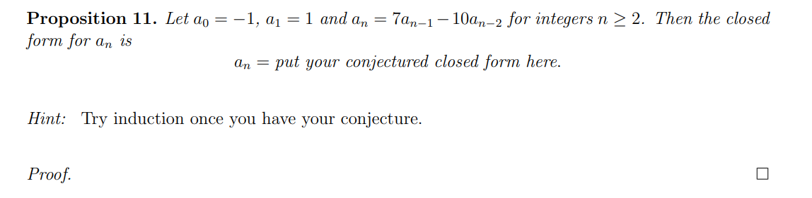 Proposition 11. Let ao = -1, a1 = 1 and a, = 7an-1– 10an-2 for integers n > 2. Then the closed
form for an is
an = put your conjectured closed form here.
Hint: Try induction once you have your conjecture.
Proof.
