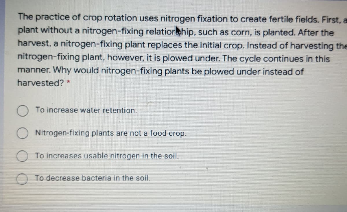 The practice of crop rotation uses nitrogen fixation to create fertile fields. First, a
plant without a nitrogen-fixing relatiorhip, such as corn, is planted. After the
harvest, a nitrogen-fixing plant replaces the initial crop. Instead of harvesting the
nitrogen-fixing plant, however, it is plowed under. The cycle continues in this
manner. Why would nitrogen-fixing plants be plowed under instead of
harvested? *
To increase water retention.
O Nitrogen-fixing plants are not a food crop.
To increases usable nitrogen in the soil.
To decrease bacteria in the soil.
