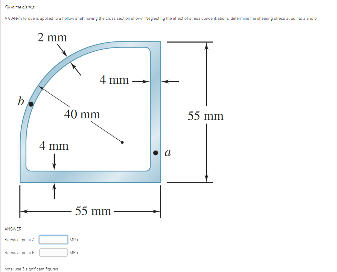 Fill in the blanks:
A 90-N-m torque is applied to a hollow shaft having the cross section shown. Neglecting the effect of stress concentrations, determine the shearing stress at points a and b.
2 mm
4 mm
b
40 mm
55 mm
4 mm
а
55 mm
ANSWER:
Stress at point A,
MPa
Stress at point B,
MPа
note: use 3 significant figures
