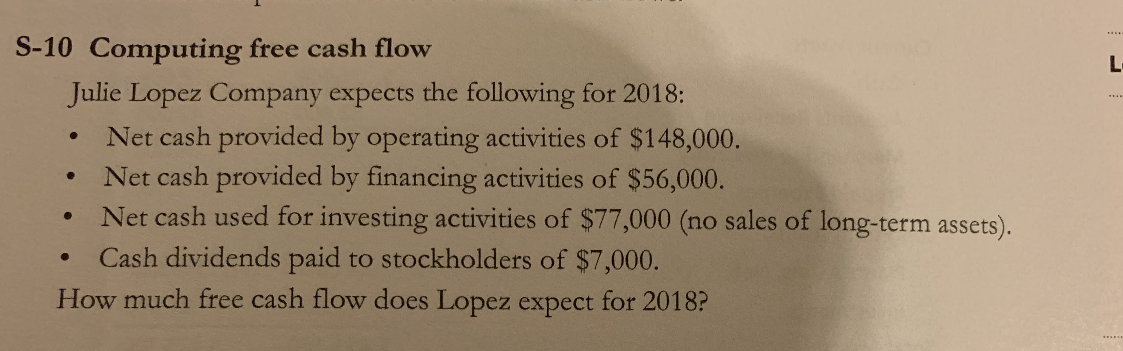 Computing free cash flow
alie Lopez Company expects the following for 2018:
Net cash provided by operating activities of $148,000.
Net cash provided by financing activities of $56,000.
Net cash used for investing activities of $77,000 (no sales of long-term assets).
Cash dividends paid to stockholders of $7,000.
ow much free cash flow does Lopez expect for 2018?
