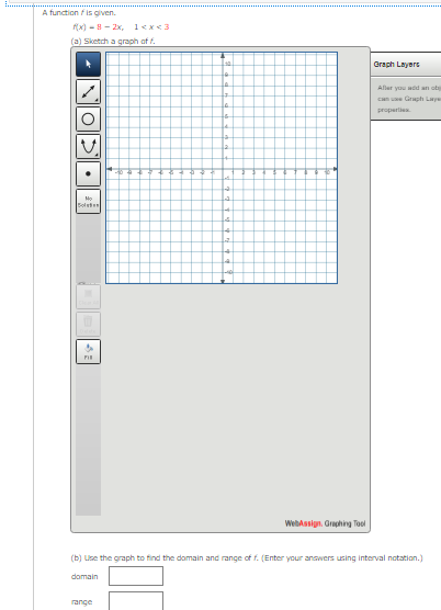 A function / is given.
(x) - 8 - 2x, 1<x<3
(a) Sketch a graph of f.
Graph Layers
Aller you add an ob
can ue Graph Lye
properties
Mo
Solste
WebAssign. Graphing Tool
(b) Use the graph to find the domain and range of f. (Enter your answers using interval notation.)
domain
range
