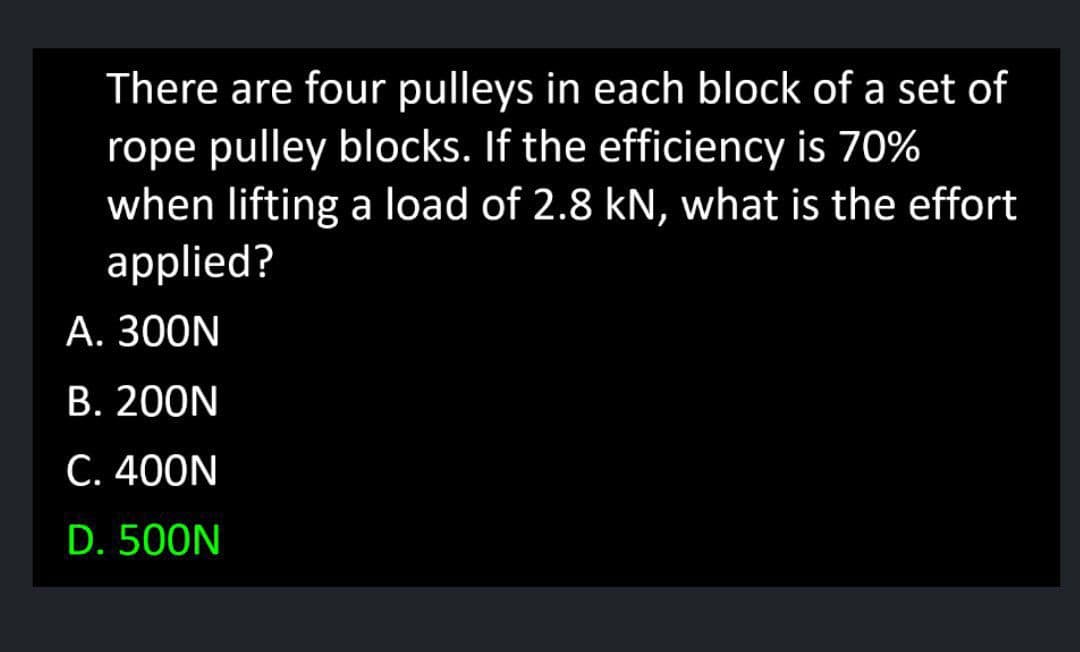 There are four pulleys in each block of a set of
rope pulley blocks. If the efficiency is 70%
when lifting a load of 2.8 kN, what is the effort
applied?
А. 300N
B. 200N
C. 400N
D. 500N
