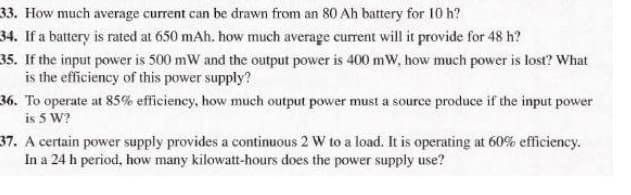 33. How much average current can be drawn from an 80 Ah battery for 10 h?
34. If a battery is rated at 650 mAh. how much average current will it provide for 48 h?
35. If the input power is 500 mW and the output power is 400 mW, how much power is lost? What
is the efficiency of this power supply?
36. To operate at 85% efficiency, how much output power must a source produce if the input power
is 5 W?
37. A certain power supply provides a continuous 2 W to a load. It is operating at 60% efficiency.
In a 24 h period, how many kilowatt-hours does the power supply use?
