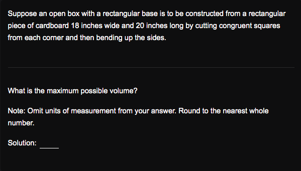 Suppose an open box with a rectangular base is to be constructed from a rectangular
piece of cardboard 18 inches wide and 20 inches long by cutting congruent squares
from each corner and then bending up the sides.
What is the maximum possible volume?
Note: Omit units of measurement from your answer. Round to the nearest whole
number.
Solution:
