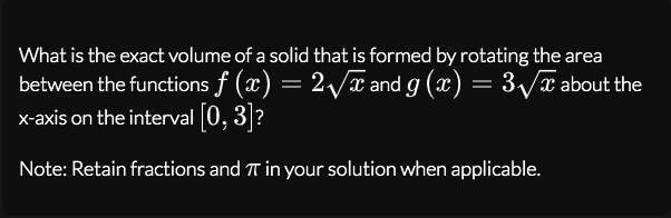 What is the exact volume of a solid that is formed by rotating the area
between the functions f (x) = 2/x and g (x) = 3/x about the
x-axis on the interval 0, 3?
Note: Retain fractions and T in your solution when applicable.
