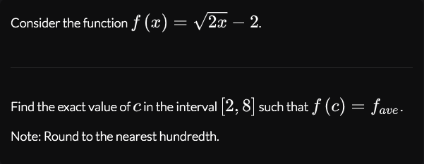 Consider the function f (x) = v2x – 2.
Find the exact value of Cin the interval 2,8] such that f (c) = fave -
Note: Round to the nearest hundredth.
