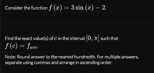Consider the function f (x) = 3 sin (x) – 2.
Find the exact value(s) of C in the interval 0, T such that
f (c) = fave-
Note: Round answer to the nearest hundredth. For multiple answers,
separate using commas and arrange in ascending order.
