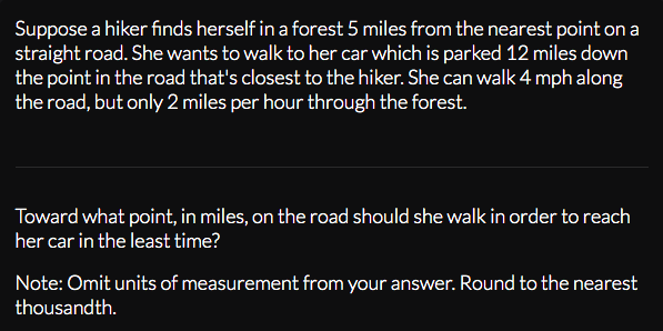 Suppose a hiker finds herself in a forest 5 miles from the nearest point on a
straight road. She wants to walk to her car which is parked 12 miles down
the point in the road that's closest to the hiker. She can walk 4 mph along
the road, but only 2 miles per hour through the forest.
Toward what point, in miles, on the road should she walk in order to reach
her car in the least time?
Note: Omit units of measurement from your answer. Round to the nearest
thousandth.
