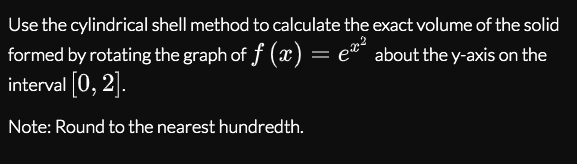 Use the cylindrical shell method to calculate the exact volume of the solid
formed by rotating the graph of f (x) = eª about the y-axis on the
interval [0, 2].
Note: Round to the nearest hundredth.
