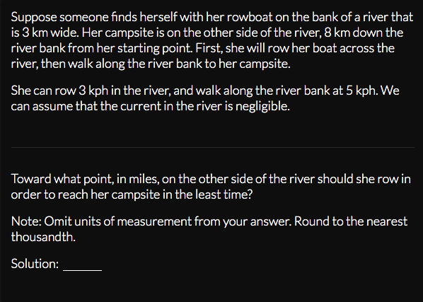 Suppose someone finds herself with her rowboat on the bank of a river that
is 3 km wide. Her campsite is on the other side of the river, 8 km down the
river bank from her starting point. First, she will row her boat across the
river, then walk along the river bank to her campsite.
She can row 3 kph in the river, and walk along the river bank at 5 kph. We
can assume that the current in the river is negligible.
Toward what point, in miles, on the other side of the river should she row in
order to reach her campsite in the least time?
Note: Omit units of measurement from your answer. Round to the nearest
thousandth.
Solution:
