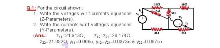 ww
60
Q.1: For the circuit shown:
1. Write the voltages w.r.t currents equations v
(Z-Parameters).
2. Write the curents w.r.t voltages equations
(Y-Parameters).
(Ans.:
Z22=21.6520, yı1=0.0660, y12=Y21=0.0373u & y22=0.067v)
wwww
Z11=21.9130,
Z12=Z21=28.174Q,
