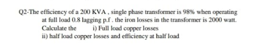 Q2-The efficiency of a 200 KVA , single phase transformer is 98% when operating
at full load 0.8 lagging p.f. the iron losses in the transformer is 2000 watt.
i) Full load copper losses
ii) half load copper losses and efficiency at half load
Calculate the
