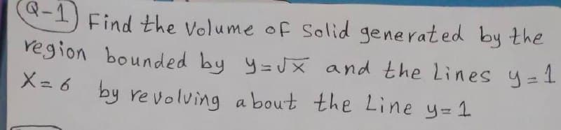 Q.
-1) Find the Volume of Solid generated by the
region bounded by y=JX and the Lines y=1
X= 6 by revolving a bout the Line y=1
%3D
