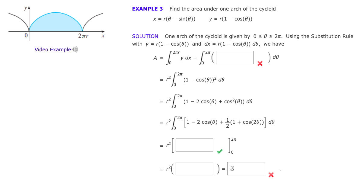 y.
EXAMPLE 3
Find the area under one arch of the cycloid
x = r(0 – sin(0))
y = r(1 – cos(0))
2 Tr
SOLUTION
One arch of the cycloid is given by 0 < 0 < 2n. Using the Substitution Rule
xr
with y = r(1 - cos(0)) and dx = r(1 – cos(0)) de, we have
Video Example ()
2ar
A =
y dx =
de
(1 – cos(0))² de
27n
(1 – 2 cos(0) + cos²(0)) d®
2n
1 – 2 cos(8) + (1 + cos(28)) d
=
27
01
])-3
