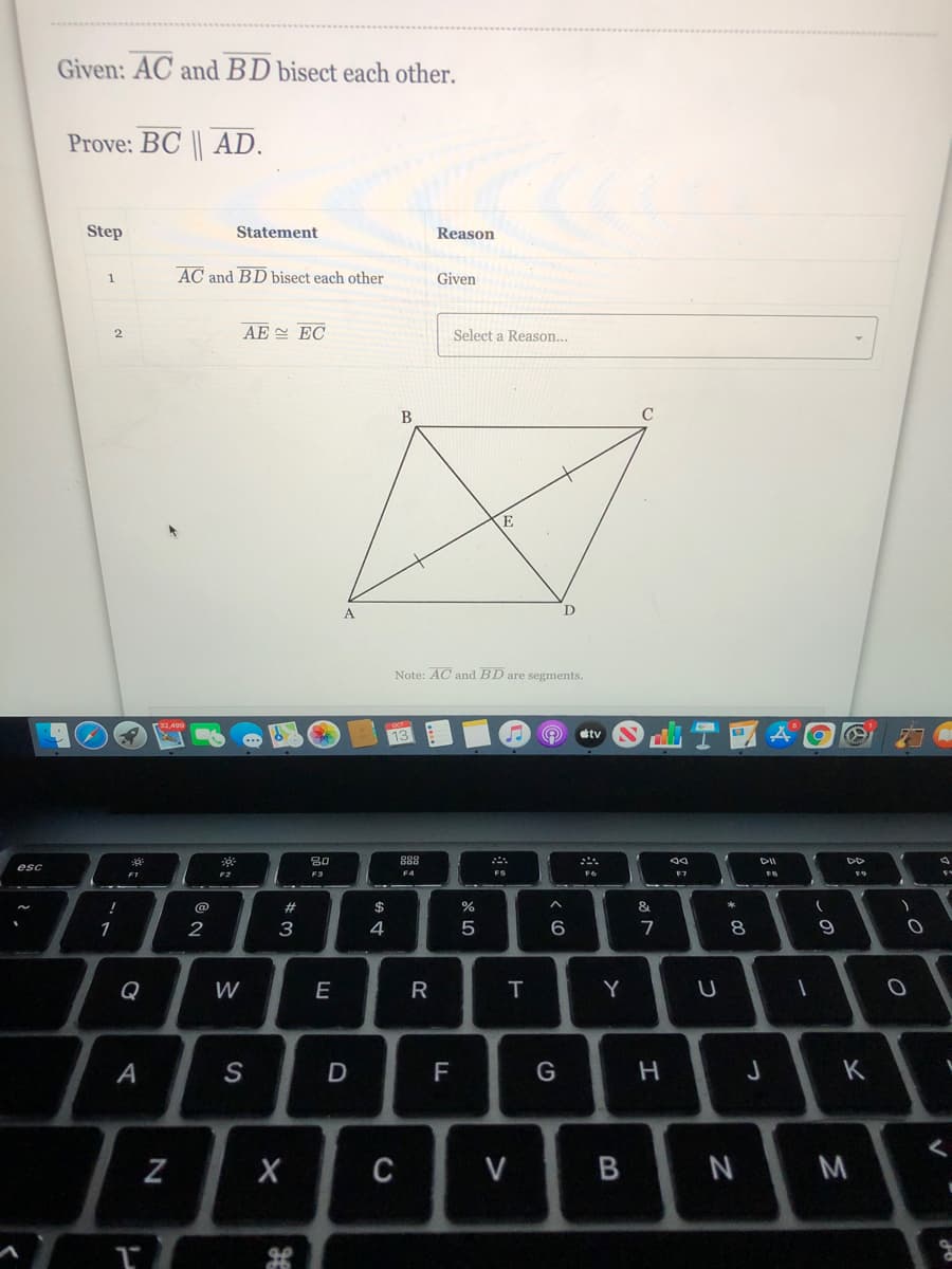 Given: AC and BD bisect each other.
Prove: BC || AD.
Step
Statement
Reason
AC and BD bisect each other
Given
1
AE EC
2
Select a Reason...
B
Note: AC and BD are segments.
13
stv
80
888
esc
FI
F2
F3
F4
FS
F7
FB
F9
!
@
23
2$
1
3
4
7
Q
W
E
R
T
A
S
F
G
K
C
V
