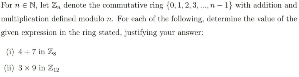 For n E N, let Zn denote the commutative ring {0, 1, 2, 3, ..., n - 1} with addition and
multiplication defined modulo n. For each of the following, determine the value of the
given expression in the ring stated, justifying your answer:
(i) 4 + 7 in Zg
(ii) 3 x 9 in Z12