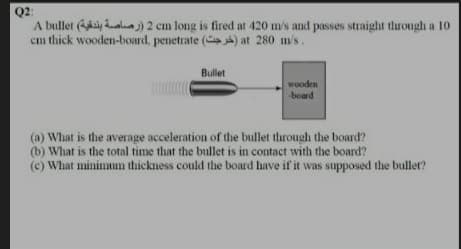 Q2:
A bullet y aln) 2 cm long is fired at 420 m/s and passes straight through a 10
cm thick wooden-board, penetrate ( ) at 280 m/s .
Bullet
wooden
board
(a) What is the average acceleration of the bullet through the board?
(b) What is the total time that the bullet is in contact with the board?
(c) What minimun thickness could the board have if it was supposed the buller?
