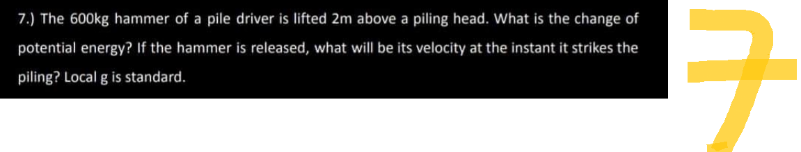 7.) The 600kg hammer of a pile driver is lifted 2m above a piling head. What is the change of
potential energy? If the hammer is released, what will be its velocity at the instant it strikes the
piling? Local g is standard.
구