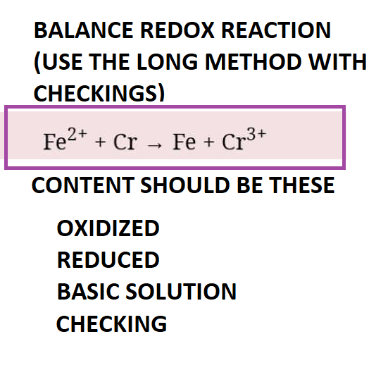 BALANCE REDOX REACTION
(USE THE LONG METHOD WITH
CHECKINGS)
Fe2+ + Cr → Fe + Cr³+
CONTENT SHOULD BE THESE
OXIDIZED
REDUCED
BASIC SOLUTION
CHECKING