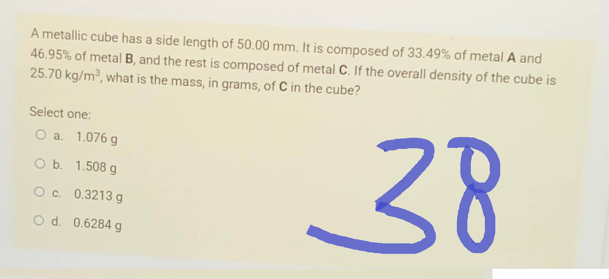 A metallic cube has a side length of 50.00 mm. It is composed of 33.49% of metal A and
46.95% of metal B, and the rest is composed of metal C. If the overall density of the cube is
25.70 kg/m³, what is the mass, in grams, of C in the cube?
38
Select one:
O a. 1.076 g
O b. 1.508 g
O c. 0.3213 g
O d. 0.6284 g