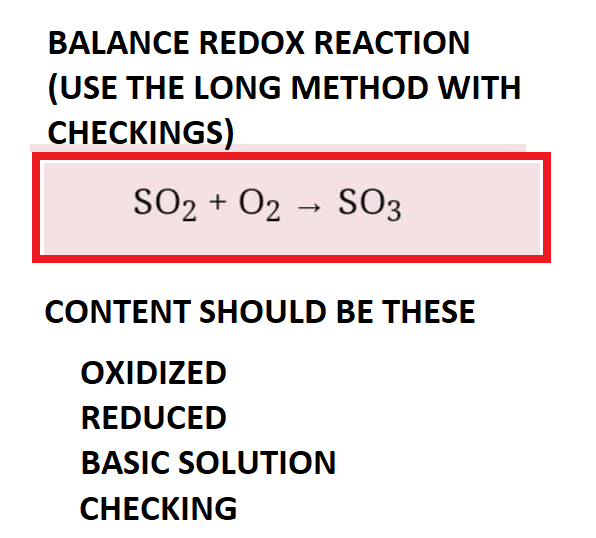 BALANCE REDOX REACTION
(USE THE LONG METHOD WITH
CHECKINGS)
SO2 + O2 → SO3
CONTENT SHOULD BE THESE
OXIDIZED
REDUCED
BASIC SOLUTION
CHECKING