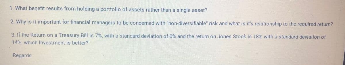 1. What benefit results from holding a portfolio of assets rather than a single asset?
2. Why is it important for financial managers to be concerned with "non-diversifiable" risk and what is it's relationship to the required return?
3. If the Return on a Treasury Bill is 7%, with a standard deviation of 0% and the return on Jones Stock is 18% with a standard deviation of
14%, which Investment is better?
Regards
