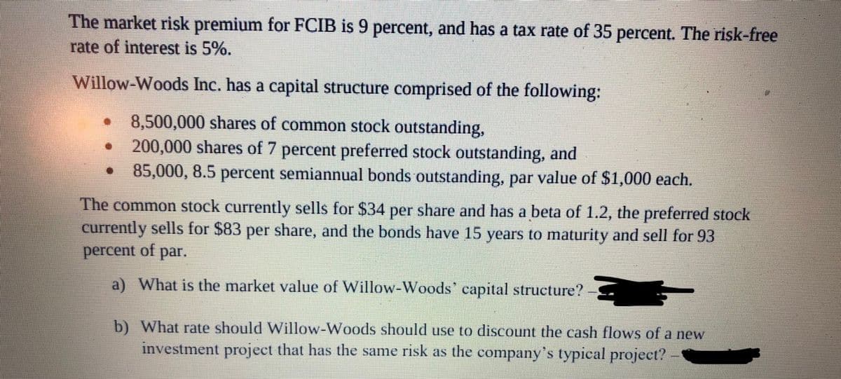 The market risk premium for FCIB is 9 percent, and has a tax rate of 35 percent. The risk-free
rate of interest is 5%.
Willow-Woods Inc. has a capital structure comprised of the following:
8,500,000 shares of common stock outstanding,
200,000 shares of 7 percent preferred stock outstanding, and
• 85,000, 8.5 percent semiannual bonds outstanding, par value of $1,000 each.
The common stock currently sells for $34 per share and has a beta of 1.2, the preferred stock
currently sells for $83 per share, and the bonds have 15 years to maturity and sell for 93
percent of par.
a) What is the market value of Willow-Woods' capital structure?
b) What rate should Willow-Woods should use to discount the cash flows of a new
investment project that has the same risk as the company's typical project?
