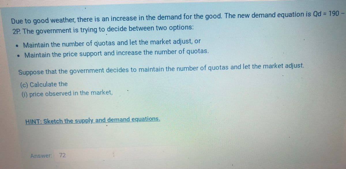 Due to good weather, there is an increase in the demand for the good. The new demand equation is Qd = 190 –
2P. The government is trying to decide between two options:
.Maintain the number of quotas and let the market adjust, or
•Maintain the price support and increase the number of quotas.
Suppose that the government decides to maintain the number of quotas and let the market adjust.
(c) Calculate the
() price observed in the market,
HINT: Sketch the supply and demand equations.
Answer: 72
