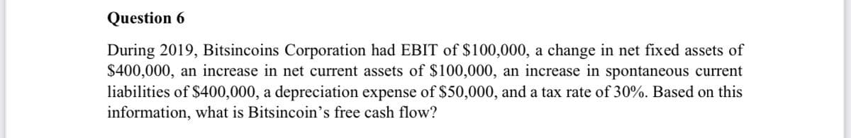 Question 6
During 2019, Bitsincoins Corporation had EBIT of $100,000, a change in net fixed assets of
$400,000, an increase in net current assets of $100,000, an increase in spontaneous current
liabilities of $400,000, a depreciation expense of $50,000, and a tax rate of 30%. Based on this
information, what is Bitsincoin’s free cash flow?

