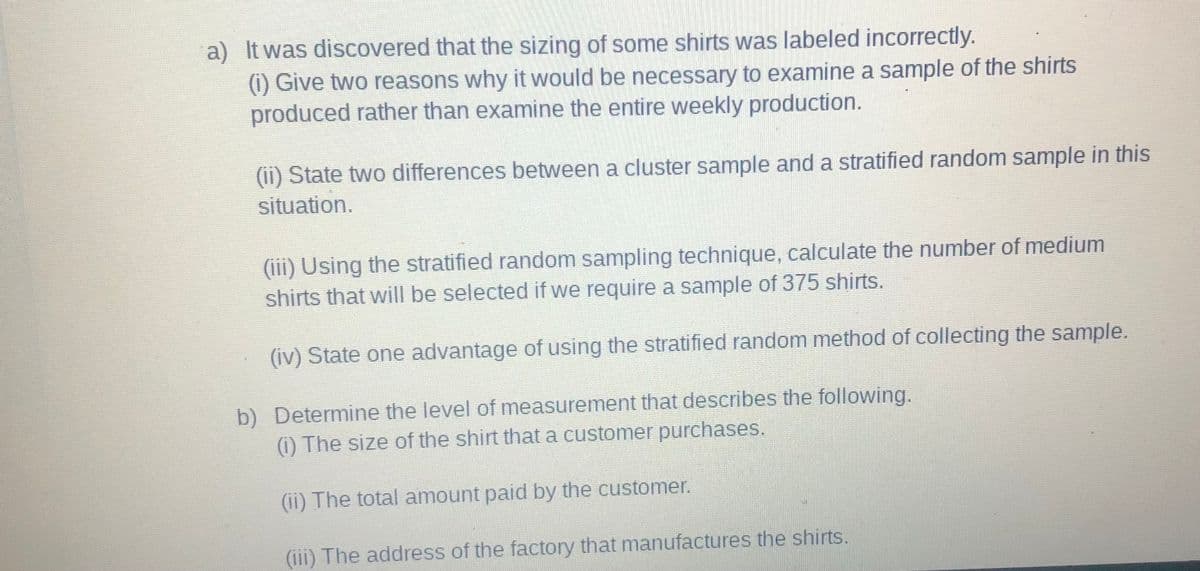 a) It was discovered that the sizing of some shirts was labeled incorrectly.
(1) Give two reasons why it would be necessary to examine a sample of the shirts
produced rather than examine the entire weekly production.
(ii) State two differences between a cluster sample and a stratified random sample in this
situation.
(iii) Using the stratified random sampling technique, calculate the number of medium
shirts that will be selected if we require a sample of 375 shirts.
(iv) State one advantage of using the stratified random method of collecting the sample.
b) Determine the level of measurement that describes the following.
(i) The size of the shirt that a customer purchases.
(ii) The total amount paid by the customer.
(iii) The address of the factory that manufactures the shirts.
