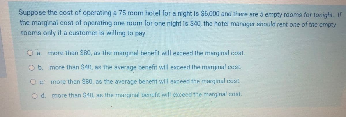 Suppose the cost of operating a 75 room hotel for a night is $6,000 and there are 5 empty rooms for tonight. If
the marginal cost of operating one room for one night is $40, the hotel manager should rent one of the empty
rooms only if a customer is willing to pay
Oa.
more than $80, as the marginal benefit will exceed the marginal cost.
Ob more than $40, as the average benefit will exceed the marginal cost.
O c. more than $80, as the average benefit will exceed the marginal cost.
Od. more than $40, as-the marginal benefit will exceed the marginal cost.
