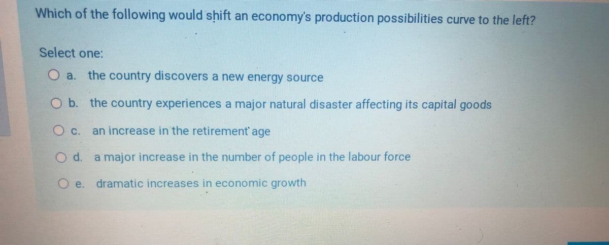 Which of the following would shift an economy's production possibilities curve to the left?
Select one:
O a. the country discovers a new energy source
Ob the country experiences a major natural disaster affecting its capital goods
C.
an increase in the retirement' age
O d. a major increase in the number of people in the labour force
O e. dramatic increases in economic growth
