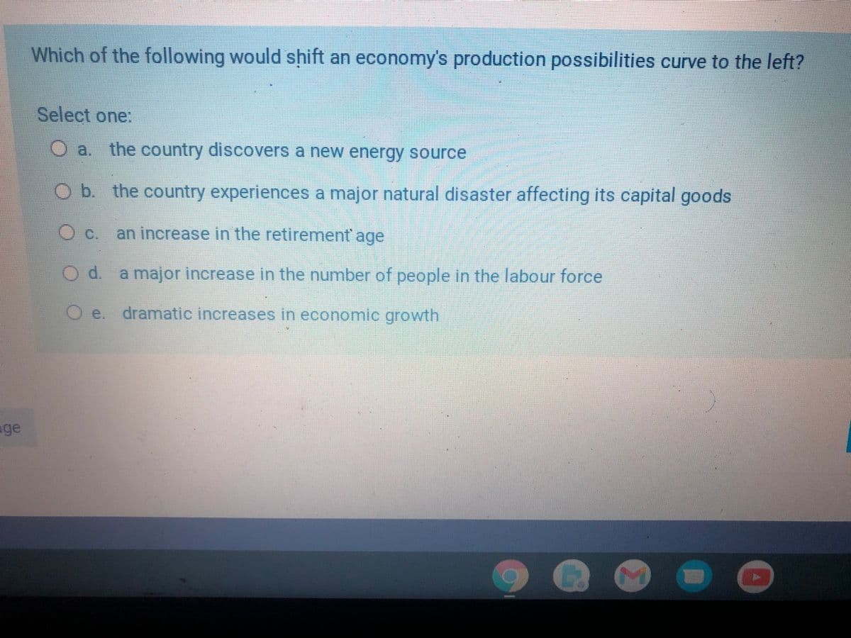 Which of the following would shift an economy's production possibilities curve to the left?
Select one:
a. the country discovers a new energy source
Ob. the country experiences a major natural disaster affecting its capital goods
Oc.
an increase in the retirement' age
Od.
a major increase in the number of people in the labour force
O e. dramatic increases in economic growth
ge
