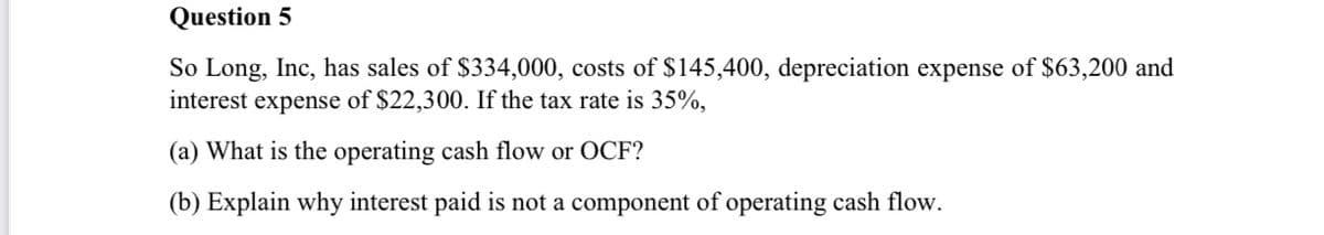 Question 5
So Long, Inc, has sales of $334,000, costs of $145,400, depreciation expense of $63,200 and
interest expense of $22,300. If the tax rate is 35%,
(a) What is the operating cash flow or OCF?
(b) Explain why interest paid is not a component of operating cash flow.
